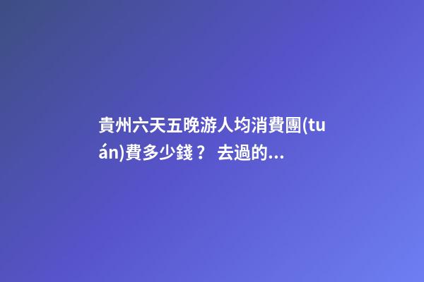 貴州六天五晚游人均消費團(tuán)費多少錢？ 去過的人分享貴州純玩六天，點擊這篇全明白